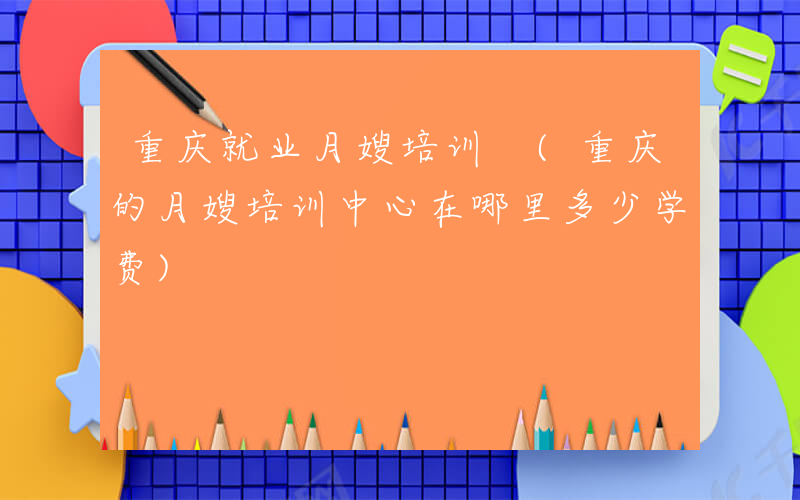 重庆就业月嫂培训 (重庆的月嫂培训中心在哪里多少学费)